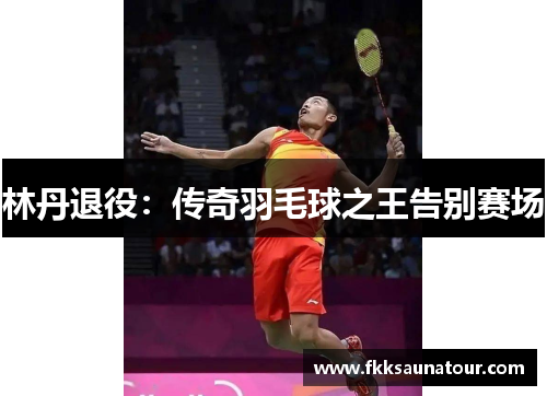 林丹退役：传奇羽毛球之王告别赛场